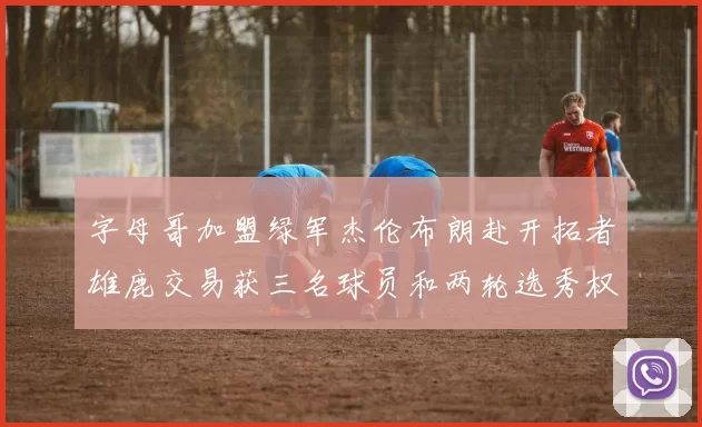 字母哥加盟绿军杰伦布朗赴开拓者雄鹿交易获三名球员和两轮选秀权
