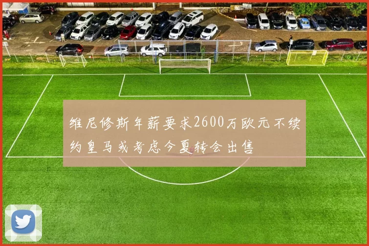 维尼修斯年薪要求2600万欧元不续约皇马或考虑今夏转会出售