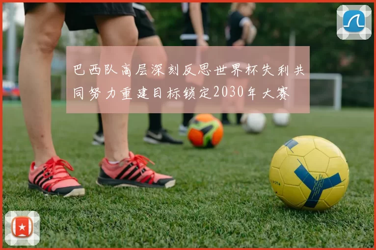 巴西队高层深刻反思世界杯失利共同努力重建目标锁定2030年大赛